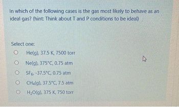 In which of the following cases is the gas most likely to behave as an
ideal gas? (hint: Think about T and P conditions to be ideal)
Select one:
O
O
O
He(g), 37.5 K, 7500 torr
Ne(g), 375°C, 0.75 atm
SF6, -37.5°C, 0.75 atm
CH4(g), 37.5°C, 7.5 atm
H₂O(g), 375 K, 750 torr
R
El