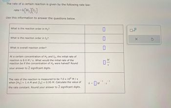 The rate of a certain reaction is given by the following rate law:
= K[H₂][¹₂]
rate= k
Use this information to answer the questions below.
What is the reaction order in H₂?
What is the reaction order in I₂?
What is overall reaction order?
At a certain concentration of H₂ and I2, the initial rate of
reaction is 8.0 M/s. What would the initial rate of the
reaction be if the concentration of H₂ were halved? Round
your answer to 2 significant digits.
The rate of the reaction is measured to be 7.0 x 104 M/s
when [H₂] 1.4 M and [1₂] = 0.95 M. Calculate the value of
the rate constant. Round your answer to 2 significant digits.
k =
M
M
04/1
1
-1
S
x10
X