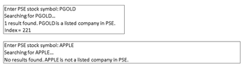 Enter PSE stock symbol: PGOLD
Searching for PGOLD...
1 result found. PGOLD is a listed company in PSE.
Index = 221
Enter PSE stock symbol: APPLE
Searching for APPLE...
No results found. APPLE is not a listed company in PSE.