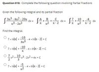 Question 018: Complete the following question involving Partial Fractions
Given the following integral and its partial fraction
Зх3 -4x2 - 20х
dx =
10
-4
+
dx =
dx
X- 2
- +-
+
x3 - 2x2
x2
X- 2
Find the integral.
-10
- 4 *
Inlx- 2 +C
+ xU *
3x3
-10
7 * Inx +
4 * In/x - 2| + C
O 7
x? +0x3 - 2x2 + 4x +C
-5
-4 *
x2
In/x - 2| +C
7 » In/x| +
