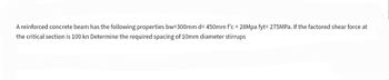 A reinforced concrete beam has the following properties bw=300mm d= 450mm f'c = 28Mpa fyt= 275MPa. If the factored shear force at
the critical section is 100 kn Determine the required spacing of 10mm diameter stirrups