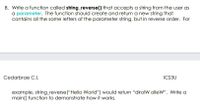 8. Write a function called string_reverse() that accepts a string from the user as
a parameter. The function should create and return a new string that
contains all the same letters of the parameter string, but in reverse order. For
Cedarbrae C.I.
ICS3U
example, string_reverse("Hello World") would return "dirolW olleW". Write a
main () function to demonstrate how it works.
