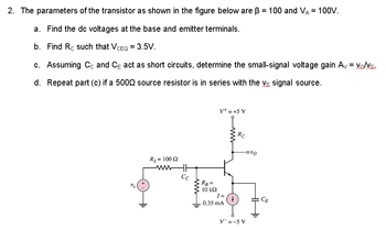 2. The parameters of the transistor as shown in the figure below are ß = 100 and VA = 100V.
a. Find the dc voltages at the base and emitter terminals.
b. Find Rc such that VCEQ = 3.5V.
c. Assuming Cc and CE act as short circuits, determine the small-signal voltage gain Av = Vo/Vs.
d.
Repeat part (c) if a 5000 source resistor is in series with the vs signal source.
V+ = +5 V
Rs = 100 £2
www
Us
Cc
RB =
10 ΚΩ
I=
Iausmi
0.35 mA
www
RC
-000
V=-5 V
CE