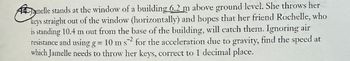 Janelle stands at the window of a building 6.2 m above ground level. She throws her
keys straight out of the window (horizontally) and hopes that her friend Rochelle, who
is standing 10.4 m out from the base of the building, will catch them. Ignoring air
resistance and using g = 10 m s2 for the acceleration due to gravity, find the speed at
which Jamelle needs to throw her keys, correct to 1 decimal place.