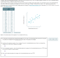 **Educational Website: Analysis of Standardized Test Scores and College GPA**

A popular, nationwide standardized test taken by high-school juniors and seniors may or may not measure academic potential, but it can still predict performance in college to some extent. We randomly selected students who finished their first year of college, recorded their test scores (ranging from 400 to 1600), and noted their first-year GPA (on a 0 to 4 scale).

### Data Table
The data set of standardized test scores (x) and corresponding GPAs (y) is as follows:

| Standardized test score, x | Grade point average, y |
|----------------------------|------------------------|
| 1010                       | 3.08                   |
| 900                        | 2.32                   |
| 1260                       | 3.22                   |
| 1000                       | 2.84                   |
| 1510                       | 3.48                   |
| 1300                       | 3.12                   |
| 920                        | 1.96                   |
| 800                        | 2.35                   |
| 940                        | 2.19                   |
| 1060                       | 2.90                   |
| 1210                       | 2.73                   |
| 1490                       | 3.06                   |
| 990                        | 2.37                   |
| 1390                       | 2.98                   |
| 1280                       | 3.06                   |

### Scatter Plot and Regression Line
The scatter plot shows the relationship between standardized test scores and GPAs. The plotted points indicate individual student data. The graph includes a least-squares regression line, \( \hat{y} = 1.1279 + 0.0015x \), suggesting a positive correlation between the test scores and GPAs.

### Analysis Questions
Based on the data and regression line:

(a) For test scores greater than the mean, the corresponding GPAs tend to be (Choose one: above/below/equal to) the mean GPA.

(b) According to the regression equation, an increase of one point in the test score corresponds to an increase in GPA by approximately 0.0015 points.

(c) To predict the GPA when the test score is 1510, use the regression equation: \( \hat{y} = 1.1279 + 0.0015(1510