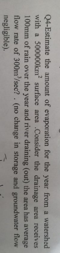 Q4-Estimate the amount of evaporation for the year from a watershed
with a 500000km? surface area .Consider the drainage area receives
100mm of rain over the year and river draining (out) the area has average
flow rate of 300m/sec? . (no change in storage and groundwater flow
negligible).

