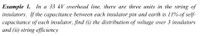 In a 33 kV overhead line, there are three units in the string of
Eхаmple 1.
insulators. If the capacitance between each insulator pin and earth is 11% of self-
capacitance of each insulator, find (i) the distribution of voltage over 3 insulators
and (ii) string efficiency

