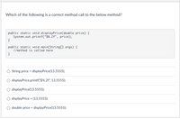 Which of the following is a correct method call to the below method?
public static void displayPrice(double price) {
System.out.printf("$%.2f", price);
}
public static void main(String[] args) {
//method is called here
}
String price = displayPrice(13.5555);
displayPrice.printf("$%.2f", 13.5555);
displayPrice(13.5555);
displayPrice = (13.5555);
double price = displayPrice(13.5555);
