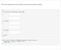 Fill in the missing parts of the Javadoc comment for the below method:
/**
Calculates the Body Mass Index (BMI)
the weight
the height
the BMI
*/
public static double calcBMI(double weight, double height) {
double bmi = weight / height * 207;
return bmi;
}
