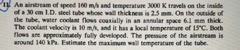 11 An airstream of speed 160 m/s and temperature 3000 K travels on the inside
of a 30 cm I.D. steel tube whose wall thickness is 2.5 mm. On the outside of
the tube, water coolant flows coaxially in an annular space 6.1 mm thick.
The coolant velocity is 10 m/s, and it has a local temperature of 15°C. Both
flows are approximately fully developed. The pressure of the airstream is
around 140 kPa. Estimate the maximum wall temperature of the tube.