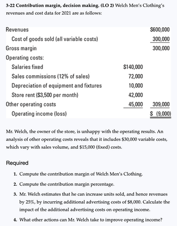 3-22 Contribution margin, decision making. (LO 2) Welch Men's Clothing's
revenues and cost data for 2021 are as follows:
Revenues
Cost of goods sold (all variable costs)
Gross margin
Operating costs:
Salaries fixed
Sales commissions (12% of sales)
Depreciation of equipment and fixtures
Store rent ($3,500 per month)
Other operating costs
Operating income (loss)
$140,000
72,000
10,000
42,000
45,000
$600,000
300,000
300,000
309,000
$ (9,000)
Mr. Welch, the owner of the store, is unhappy with the operating results. An
analysis of other operating costs reveals that it includes $30,000 variable costs,
which vary with sales volume, and $15,000 (fixed) costs.
Required
1. Compute the contribution margin of Welch Men's Clothing.
2. Compute the contribution margin percentage.
3. Mr. Welch estimates that he can increase units sold, and hence revenues
by 25%, by incurring additional advertising costs of $8,000. Calculate the
impact of the additional advertising costs on operating income.
4. What other actions can Mr. Welch take to improve operating income?