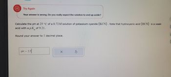 I
Try Again
Your answer is wrong. Do you really expect the solution to end up acidic?
Calculate the pH at 25 °C of a 0.72M solution of potassium cyanide (KCN). Note that hydrocyanic acid (HCN) is a weak
acid with a pK of 9.21.
Round your answer to 1 decimal place.
pH
= 2.5[
S