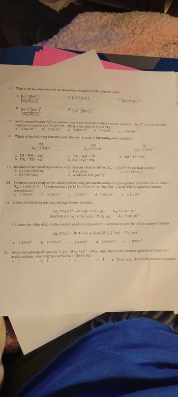 16. What is the Ke expression for the dissolution of nickel (II) phosphate in water?
c. [Ni][PO]
a. [Ni][PO]
[Ni, (PO,);]
b. [NiT [PO
d. [Ni] [PO]
17. Solid yttrium fluoride (YF)) is added to pure water until the solution becomes saturated. The [Y] in the saturated
solution is found to be 4.23 x10 M. What is the value of K, for YF)?
a. 8.64x10-21
b. 3.20x107
c. 1.61x10-10
d. 7.57x1017 e. 1.79x10
18. Which of the following correctly ranks the salts in terms of increasing molar solubility?
PbI₂
Kip-9.8x10
Agl
Ksp = 8.5x107
[Ni, (PO₂)₂]
a. TII < Pbl < Agl
b. PbI; <TII < Agl
c. Pbl < Agl< TII
d. Til Agl Pbl₂
e. [Ni,(PO₂) 1¹/
a. 2.45x10³
TII
Kg = 5.5x10
19. In which of the following solutions will cadmium iodate (Cd(10)2. Kip-2.5x105) be the least soluble?
c. Pure water
a. 0.10 M Cd(NO3)2
e. 0.10 M NaCl
b. 0.10 M Nalo,
d. A solution with pH-1
e. Agl<TII <PbI;
20. Solutions can be analyzed for sulfate content using gravimetric analysis by precipitation of sulfate ions as BaSO.
(Kap=1.08x10¹0). If a solution has a [SO] of 2.10x10 M, what (Ba , in M, will be required to initiate
precipitation?
a. 2.10x101 b. 5.14x107 c. 2.27x10¹ d. 1.04x10-5
e. 4.41x10
21. Given the following reactions and equilibrium constants:
Ag,CO₂ (s) 2Ag (aq) + CO (ag)
[Ag(NH₂),](aq) Ag (ag) 2NII, (ag)
Kp 8.46-10-12
K₁=5.88-108
Calculate the value of Ke for the reaction of silver carbonate with ammonia to form the silver ammine complex:
Ag,CO;( )+ (NH,(@q) = 2[Ag(NH;);) (@q) +CO (aq)
b. 4.97x10-19 c. 1.44x10+ d. 2.92x1026 e. 1.18x107
d. 5
22. Given the unbalanced equation V₂O + W VO+WO,, when the overall reaction equation is balanced in
acidic solution, what will the coefficient of H₂O(/) be?
a. 2
b. 3
c. 4
e. There is no H₂O in the balanced equation