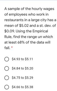 A sample of the hourly wages
of employees who work in
restaurants in a large city has a
mean of $5.02 and a st. dev. of
$0.09. Using the Empirical
Rule, find the range un which
at least 68% of the data will
fall, *
$4.93 to $5.11
$4.84 to $5.20
$4.75 to $5.29
$4.66 to $5.38
