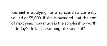 Rachael is applying for a scholarship currently
valued at $5,000. If she is awarded it at the end
of next year, how much is the scholarship worth
in today's dollars, assuming of 3 percent?