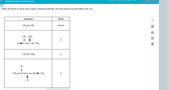 Identifying organic functional groups
Name the family to which each organic compound belongs. The first answer has been filled in for you.
0
compound
CH3
-
family
OH
alcohol
CH3 CH₂
| ||
C C - CH3
-
CH3NH2
-
H
|
CH3 — N.
-
C
-
CH=CH2
?
18
Ar