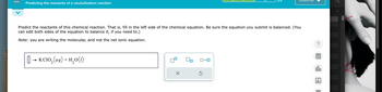 Predicting the reactants of a neutralization reaction
Predict the reactants of this chemical reaction. That is, fill in the left side of the chemical equation. Be sure the equation you submit is balanced. (You
can edit both sides of the equation to balance it, if you need to.)
Note: you are writing the molecular, and not the net ionic equation.
[] → KC1O₂(aq) + H₂O(1)
X
0-0
Ś
?
olo
18
Ar
E