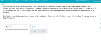 Calculating an equilibrium constant from a partial equilibrium composition
Ammonia has been studied as an alternative "clean" fuel for internal combustion engines, since its reaction with oxygen produces only
nitrogen and water vapor, and in the liquid form it is easily transported. An industrial chemist studying this reaction fills a 25.0 L tank with 1.6
mol of ammonia gas and 10. mol of oxygen gas, and when the mixture has come to equilibrium measures the amount of nitrogen gas to be
0.32 mol.
Calculate the concentration equilibrium constant for the combustion of ammonia at the final temperature of the mixture. Round your answer to
2 significant digits.
K
с
=
☐ x10
☑