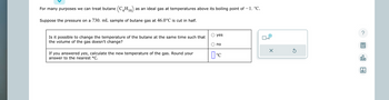 For many purposes we can treat butane (C4H10) as an ideal gas at temperatures above its boiling point of - 1. °C.
Suppose the pressure on a 730. mL sample of butane gas at 46.0°C is cut in half.
Is it possible to change the temperature of the butane at the same time such that
the volume of the gas doesn't change?
If you answered yes, calculate the new temperature of the gas. Round your
answer to the nearest °C.
yes
no
°C
x10
X
Ś
?
00.
Ar