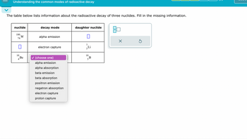 Understanding the common modes of radioactive decay
The table below lists information about the radioactive decay of three nuclides. Fill in the missing information.
nuclide
decay mode
180
W
alpha emission
74
☐
daughter nuclide
☐
7
electron capture
10
Be
✓ (choose one)
alpha emission
alpha absorption
beta emission
beta absorption
positron emission
negatron absorption
electron capture
proton capture
10
5B
☑