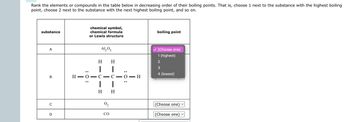 Rank the elements or compounds in the table below in decreasing order of their boiling points. That is, choose 1 next to the substance with the highest boiling
point, choose 2 next to the substance with the next highest boiling point, and so on.
substance
A
B
C
D
:O:
H-O
chemical symbol,
chemical formula
or Lewis structure
-
Al₂O3
H H
C
|
H H
0₂
C
1
CO
—
:O:
O
-
- H
boiling point
(Choose one)
1 (highest)
2
3
4 (lowest)
(Choose one)
(Choose one) ✓
V