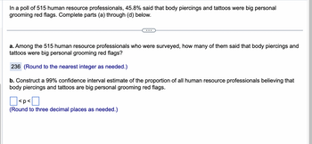 In a poll of 515 human resource professionals, 45.8% said that body piercings and tattoos were big personal
grooming red flags. Complete parts (a) through (d) below.
a. Among the 515 human resource professionals who were surveyed, how many of them said that body piercings and
tattoos were big personal grooming red flags?
236 (Round to the nearest integer as needed.)
b. Construct a 99% confidence interval estimate of the proportion of all human resource professionals believing that
body piercings and tattoos are big personal grooming red flags.
Π
(Round to three decimal places as needed.)
<p<