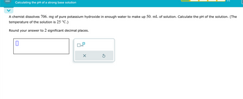 Calculating the pH of a strong base solution
1/5
A chemist dissolves 706. mg of pure potassium hydroxide in enough water to make up 50. mL of solution. Calculate the pH of the solution. (The
temperature of the solution is 25 °C.)
Round your answer to 2 significant decimal places.
ப
☐
x10
☑