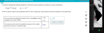 Using the small x approximation to solve equilibrium problems
A chemist is studying the following equilibirum, which has the given equilibrium constant at a certain temperature:
3 0₂ (g) = 203 (g)
K₂ = 1. × 10-6
P
He fills a reaction vessel at this temperature with 10. atm of oxygen gas. Use this data to answer the questions in the table below.
Can you predict the equilibrium pressure of 03, using only the tools
available to you within ALEKS?
If you said yes, then enter the equilibrium pressure of O3 at right.
Round your answer to 1 significant digit.
yes
no
atm
x10
X
Ś
olo
18
Ar
8.