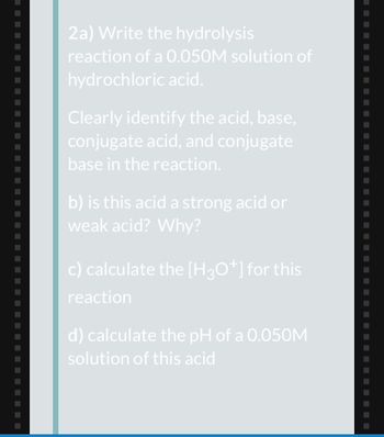 2a) Write the hydrolysis
reaction of a 0.050M solution of
hydrochloric acid.
Clearly identify the acid, base,
conjugate acid, and conjugate
base in the reaction.
b) is this acid a strong acid or
weak acid? Why?
c) calculate the [H3O+] for this
reaction
d) calculate the pH of a 0.050M
solution of this acid