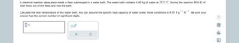 **Problem Description:**

A chemical reaction takes place inside a flask submerged in a water bath. The water bath contains 4.60 kg of water at 25.3 °C. During the reaction, 80.6 kJ of heat flows out of the flask and into the bath.

**Task:**

Calculate the new temperature of the water bath. You can assume the specific heat capacity of water under these conditions is 4.18 J·g⁻¹·K⁻¹. Be sure your answer has the correct number of significant digits.

**Input Field:**

The input field is represented by a large text box where users can enter their calculated temperature in degrees Celsius (°C).

**Additional Features:**

- A calculator icon is present, likely allowing for quick computations.
- A reset button to clear any entered data and start fresh.

**Graphical and Interactive Elements:**

- A rotating arrow indicating an option to refresh or retry.
- A checkbox that might allow for selection or confirmation of the entered temperature.

This problem involves the application of thermodynamic principles to determine the resultant temperature after heat exchange in the water bath. The user must apply the heat transfer formula: 

\[ Q = mc\Delta T \]

Where:
- \( Q \) is the heat added (80.6 kJ or 80,600 J),
- \( m \) is the mass of the water (4.60 kg or 4600 g),
- \( c \) is the specific heat capacity of water (4.18 J·g⁻¹·K⁻¹),
- \( \Delta T \) is the change in temperature.