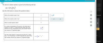 Using a rate law
The rate of a certain reaction is given by the following rate law:
=k[N₂] [H₂]²
Use this information to answer the questions below.
rate =
What is the reaction order in N₂?
What is the reaction order in H₂?
What is overall reaction order?
At a certain concentration of N₂ and H₂, the initial rate of
reaction is 0.700 M/s. What would the initial rate of the
reaction be if the concentration of N₂ were halved? Round
your answer to 3 significant digits.
=
The rate of the reaction is measured to be 20.0 M/s when
[N₂] 0.27 M and [H₂] 0.49 M. Calculate the value of the
rate constant. Round your answer to 2 significant digits.
=
k = M
-2
1
2
3
01/1/2
• S
S
– 1
■
x10
X
Ś
?
00.
18
Ar
Ò
Show all
ie...
Show all