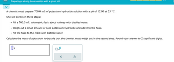 Preparing a strong base solution with a given pH
A chemist must prepare 700.0 mL of potassium hydroxide solution with a pH of 12.00 at 25 °C.
She will do this in three steps:
⚫ Fill a 700.0 mL volumetric flask about halfway with distilled water.
•
Weigh out a small amount of solid potassium hydroxide and add it to the flask.
• Fill the flask to the mark with distilled water.
Calculate the mass of potassium hydroxide that the chemist must weigh out in the second step. Round your answer to 2 significant digits.
g
☐
x10
☑