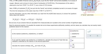 First, a 5.500 g tablet of benzoic acid (C6H₂CO₂H) is put into the "bomb" and burned completely in an excess of
oxygen. (Benzoic acid is known to have a heat of combustion of 26.454 kJ/g.) The temperature of the water is
observed to rise from 19.00 °C to 45.03 °C over a time of 12.0 minutes.
Next, 4.840 g of acetylene (C₂H₂) are put into the "bomb" and similarly completely burned in an excess of oxygen.
This time the temperature of the water rises from 19.00 °C to 56.59 °C.
Use this information, and any other information you need from the ALEKS Data resource, to answer the questions
below about this reaction:
Is this reaction exothermic, endothermic, or neither?
If you said the reaction was exothermic or endothermic, calculate the amount of heat that was
released or absorbed by the reaction in the second experiment.
Calculate the reaction enthalpy ΔΗ per mole of C₂H₂.
rxn
2C₂H₂(g) + 50₂ (8)
4C0₂(g) + 2 H₂O (g)
Be sure any of your answers that are calculated from measured data are rounded to the correct number of significant digits.
Note for advanced students: it's possible the student did not do these experiments sufficiently carefully, and the values you calculate may not exactly match
published values for this reaction.
exothermic
endothermic
O neither
0
Ок
kJ
kJ
chemical reaction
mol
"bomb"
A "bomb" calorimeter.
water
x10
insulation
Ś