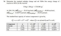 b) Determine the standard enthalpy change and std. Gibbs free energy change of
reaction at 400 k for the reaction
Co(g) +2H2(g) → CH;OH (g)
At 298.15 K, AH?.co )= -26.41 kcal/mol, AH?.CH,OH()= -48.08 kcal/mol,
AG.co )= -32.8079 kcal/mol, AG.CH,OH(@)= -38.69 kcal/mol,
The standard heat capacity of various components is given by.
CS = a + bT + cT2 + dT³, where C is in cal/mol-K and T is in K
|Component
b x10
e x105
d x10°
a
-0.291
CH3OH
CO
4.55
2.186
-1.92
6.726
0.04
0.1283
-0.5307
H2
6.952
-0.0457
0.09563
-0.2079
