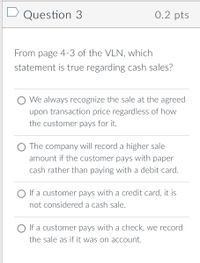 D Question 3
0.2 pts
From page 4-3 of the VLN, which
statement is true regarding cash sales?
O We always recognize the sale at the agreed
upon transaction price regardless of how
the customer pays for it.
O The company will record a higher sale
amount if the customer pays with paper
cash rather than paying with a debit card.
O If a customer pays with a credit card, it is
not considered a cash sale.
O If a customer pays with a check, we record
the sale as if it was on acCcount.
