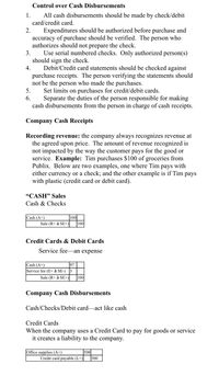 Control over Cash Disbursements
All cash disbursements should be made by check/debit
card/credit card.
1.
2.
Expenditures should be authorized before purchase and
accuracy of purchase should be verified. The person who
authorizes should not prepare the check.
Use serial numbered checks. Only authorized person(s)
should sign the check.
Debit/Credit card statements should be checked against
3.
4.
purchase receipts. The person verifying the statements should
not be the person who made the purchases.
Set limits on purchases for credit/debit cards.
Separate the duties of the person responsible for making
cash disbursements from the person in charge of cash receipts.
5.
6.
Company Cash Receipts
Recording revenue: the company always recognizes revenue at
the agreed upon price. The amount of revenue recognized is
not impacted by the way the customer pays for the good or
service. Example: Tim purchases $100 of groceries from
Publix. Below are two examples, one where Tim pays with
either currency or a check; and the other example is if Tim pays
with plastic (credit card or debit card).
"CASH" Sales
Cash & Checks
Cash (A+)
100
Sale (R+ à SE+)
100
Credit Cards & Debit Cards
Service fee-an expense
97
Cash (A+)
Service fee (E+ à SE-)
Sale (R+ à SE+)
100
Company Cash Disbursements
Cash/Checks/Debit card-act like cash
Credit Cards
When the company uses a Credit Card to pay for goods or service
it creates a liability to the company.
Office supplies (A+)
500
Credit card payable (L+)|
500
