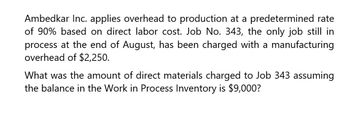 Ambedkar Inc. applies overhead to production at a predetermined rate
of 90% based on direct labor cost. Job No. 343, the only job still in
process at the end of August, has been charged with a manufacturing
overhead of $2,250.
What was the amount of direct materials charged to Job 343 assuming
the balance in the Work in Process Inventory is $9,000?