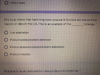 Safety needs
Dry soup mixes that have long been popular in Europe are marketed as
sauces or dips in the U.S. This is an example of the
strategy. *
O Dual adaptation
Product-communications extension
O Product extension-communications adaptation
Product invention
Brand acts as an umbrella for new products is known as:
