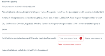 Fill in the Blanks
Type your answers in all of the blanks and submit
According to one estimate, the parts for a Segway Human Transporter - which has five gyroscopes, two tilt sensors, dual redundant
motors, 10 microprocessors, and can travel up to 12.5 mph - cost at least $1,500 (Eric A. Taub, "Segway Transporter Slow to Catch
On," San Francisco Chronicle, August 11, 2003: E4). Suppose that Segway's marginal cost is $1800, and the price of a Segway is
$4000
(b.) What is the elasticity of demand? The price elasticity of demand is
two decimal places, include the minus (-) sign if necessary)
Type your answer here 0 (round your answer to
Please type your answer to submit