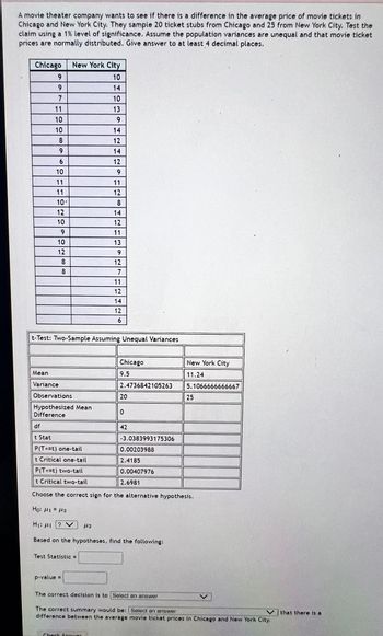 A movie theater company wants to see if there is a difference in the average price of movie tickets in
Chicago and New York City. They sample 20 ticket stubs from Chicago and 25 from New York City. Test the
claim using a 1% level of significance. Assume the population variances are unequal and that movie ticket
prices are normally distributed. Give answer to at least 4 decimal places.
Chicago
9
9
7
11
10
10
8
69
6
0
10
11
11
10'
12
10
9
10
12
8
8
New York City
10
14
10
13
9
14
12
14
12
9
11
12
Mean
Variance
Observations
Hypothesized Mean
Difference
284
Test Statistic =
p-value =
8
t-Test: Two-Sample Assuming Unequal Variances
14
12
11
13
9
12
7
Check Appver
11
12
14
12
6
Chicago
9.5
2.4736842105263
20
0
df
t Stat
P(T<=t) one-tail
t Critical one-tail
P(T<=t) two-tail
t Critical two-tail
Choose the correct sign for the alternative hypothesis.
42
Ho: 41 = 42
Η; με ον 112
Based on the hypotheses, find the following:
-3.0383993175306
0.00203988
2.4185
0.00407976
2.6981
New York City
11.24
5.1066666666667
25
The correct decision is to Select an answer
The correct summary would be: [Select an answer
difference between the average movie ticket prices in Chicago and New York City.
that there is a