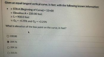 Given an equal tangent vertical curve, in feet, with the following known information:
STAA (Beginning of Curve) = 13+00
o Elevation A = 220.00 feet
o L=900.0 feet
G₁ = -4.25% and G₂ = +3.25%
What is elevation of the low point on the curve, in feet?
O 220.00
209.76
O209.16
O215.51