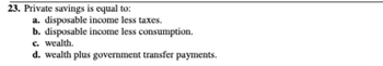 23. Private savings is equal to:
a. disposable income less taxes.
b. disposable income less consumption.
c. wealth.
d. wealth plus government transfer payments.