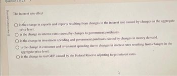 Question 3 of 22
ⒸMacmillan Learning
The interest rate effect
is the change in exports and imports resulting from changes in the interest rate caused by changes in the aggregate
price level.
is the change in interest rates caused by changes to government purchases.
O is the change in investment spending and government purchases caused by changes in money demand.
O is the change in consumer and investment spending due to changes in interest rates resulting from changes in the
aggregate price level.
O is the change in real GDP caused by the Federal Reserve adjusting target interest rates.
4