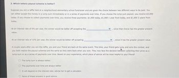 3. Which lottery payout scheme is better?
Suppose you win a raffle held at a neighborhood elementary school fundraiser and are given the choice between two different ways to be paid. You
can either accept the money in a lump sum immediately or in a series of payments over time. If you choose the lump sum payout, you receive $3,000
today. If you choose to collect payments over time, you receive three payments: $1,000 today, $1,000 1 year from today, and $1,000 2 years from
today
At an interest rate of 6% per year, the winner would be better off accepting the
value.
since that choice has the greater present
At an interest rate of 10% per year, the winner would be better off accepting
A couple years after you win the raffle, you and your friend are back at the same event. This time, your friend gets lucky and wins the contest, and
you both realize the payout schemes are the same as they were back when you won. They now face the decision between collecting their prize as a
lump sum or as a series of payments over time. Based on your experience, which piece of advice will be most helpful to your friend?
The lump sum is always better.
O The payments over time are always better.
O It will depend on the interest rate; advise her to get a calculator.
None of these answers is good advice.
since it has the greater present value.