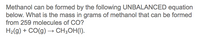**Formation of Methanol from Carbon Monoxide**

Methanol can be formed by the following unbalanced chemical equation:

\[ \text{H}_2(g) + \text{CO}(g) \rightarrow \text{CH}_3\text{OH}(l) \]

**Problem Statement:**
What is the mass in grams of methanol that can be formed from 259 molecules of CO?

In this reaction, gaseous hydrogen (\( \text{H}_2 \)) reacts with gaseous carbon monoxide (\( \text{CO} \)) to produce liquid methanol (\( \text{CH}_3\text{OH} \)). To solve for the mass of methanol formed from 259 molecules of carbon monoxide, additional steps such as balancing the equation, using molar masses, and Avogadro's number will be necessary.