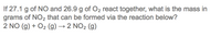 If 27.1 g of NO and 26.9 g of O2 react together, what is the mass in
grams of NO2 that can be formed via the reaction below?
2 NO (g) + O2 (g) → 2 NO2 (g)
