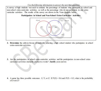 Use the following information to answer the next two questions.
A survey of high students was used to estimate the percentage of students who participate in school and
non-school extra-curricular activities, as well as the percentage who do not participate in any extra-
curricular activities. The results of the survey are shown in the Venn diagram below.
Participation in School and Non-School Extra-Curricular Activities
School
Non - School
38%
e
21%
2. Determine the odds in favour of randomly selecting a high school student who participates in school
extra-curricular activities.
3. Are the participation in school extra-curricular activities and the participation in non-school extra-
curricular activities mutually exclusive events? Justify your answer.
4. A game has three possible outcomes: X, Y, or Z. If P(X) = 0.6 and P(Y) = 0.3, what is the probability
of event Z?
15%
Re
26%