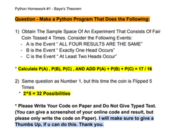 Python Homework #1 - Baye's Theorem
Question - Make a Python Program That Does the Following:
1) Obtain The Sample Space Of An Experiment That Consists Of Fair
Coin Tossed 4 Times. Consider the Following Events:
A is the Event " ALL FOUR RESULTS ARE THE SAME"
B is the Event" Exactly One Head Occurs"
C is the Event " At Least Two Heads Occur"
* Calculate P(A), P(B), P(C), AND ADD P(A) + P(B) + P(C) = 17 / 16
2) Same question as Number 1, but this time the coin is Flipped 5
Times
* 2^5 = 32 Possibilities
* Please Write Your Code on Paper and Do Not Give Typed Text.
(You can give a screenshot of your online code and result, but
please only write the code on Paper). I will make sure to give a
Thumbs Up, if u can do this. Thank you.