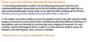 Please answer the following Operating Systems Questions:
1. In the dining philosophers problem, let the following protocol be used: An even-
numbered philosopher always picks up his left fork before picking up his right fork; an
odd-numbered philosopher always picks up his right fork before picking up his left fork.
Will this protocol guarantee deadlock-free operation? Why or why not?
2. The readers and writers problem can be formulated in several ways with regard to which
category of processes can be started when. Carefully describe three different variations of
the problem, each one favoring (or not favoring) some category of processes. For each
variation, specify what happens when a reader or a writer becomes ready to access the
database, and what happens when a process is finished.
* Please answer correctly and completely. Thank you.