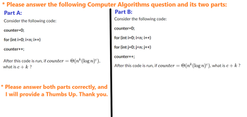 * Please answer the following Computer Algorithms question and its two parts:
Part A:
Part B:
Consider the following code:
Consider the following code:
counter=0;
counter=0;
for (int i=0; i<n; i++)
for (int i=0; i<n; i++)
for (int j = 0; j<n; j++)
counter++;
After this code is run, if counter
what is c + k ?
=
(nk (logn)),
* Please answer both parts correctly, and
I will provide a Thumbs Up. Thank you.
counter++;
After this code is run, if counter =
(nk (log n)), what is c + k ?